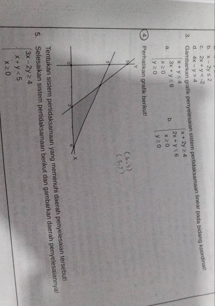 b. x-2y≤ 2
C. 2x+y
3. Ga rafik penyelesaian sistem pertidaksamaan linear pada bidang koordinat!
d. 4x-y>4
a. beginarrayl x+y≤ 4 3x+y≤ 6 x≥ 0 y≥ 0endarray. b. beginarrayl x+2y≥ 4 2x+y≤ 6 x≥ 0 y≥ 0endarray.
4 Perhatikan grafik berikut!
Tentukan sistem pertidaksamaan yang mmenuhi daerah penyelesaian tersebut!
5. Selesaikan sistem pertidaksamaan berikut dan gambarkan daerah penyelesaiannya!
beginarrayl 3x-2y≥ 4 x+y<5 x≥ 0endarray.