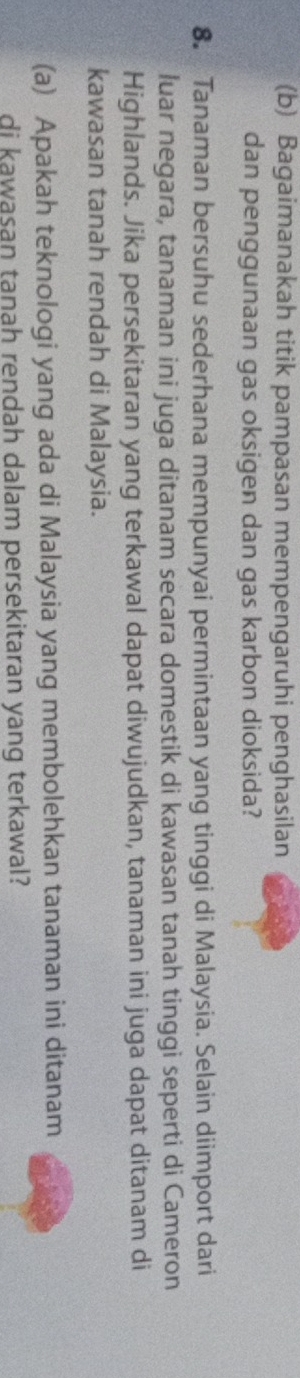 Bagaimanakah titik pampasan mempengaruhi penghasilan 
dan penggunaan gas oksigen dan gas karbon dioksida? 
8. Tanaman bersuhu sederhana mempunyai permintaan yang tinggi di Malaysia. Selain diimport dari 
luar negara, tanaman ini juga ditanam secara domestik di kawasan tanah tinggi seperti di Cameron 
Highlands. Jika persekitaran yang terkawal dapat diwujudkan, tanaman ini juga dapat ditanam di 
kawasan tanah rendah di Malaysia. 
(a) Apakah teknologi yang ada di Malaysia yang membolehkan tanaman ini ditanam 
di kawasan tanah rendah dalam persekitaran yang terkawal?