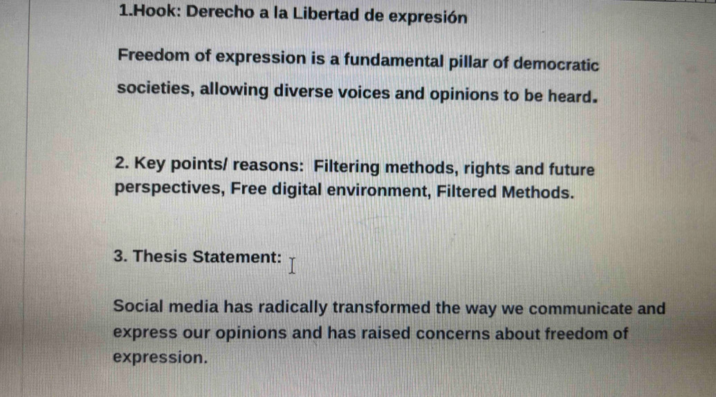 Hook: Derecho a la Libertad de expresión 
Freedom of expression is a fundamental pillar of democratic 
societies, allowing diverse voices and opinions to be heard. 
2. Key points/ reasons: Filtering methods, rights and future 
perspectives, Free digital environment, Filtered Methods. 
3. Thesis Statement: 
Social media has radically transformed the way we communicate and 
express our opinions and has raised concerns about freedom of 
expression.