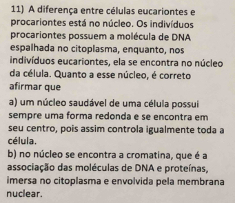 A diferença entre células eucariontes e
procariontes está no núcleo. Os indivíduos
procariontes possuem a molécula de DNA
espalhada no citoplasma, enquanto, nos
indivíduos eucariontes, ela se encontra no núcleo
da célula. Quanto a esse núcleo, é correto
afirmar que
a) um núcleo saudável de uma célula possui
sempre uma forma redonda e se encontra em
seu centro, pois assim controla igualmente toda a
célula.
b) no núcleo se encontra a cromatina, que é a
associação das moléculas de DNA e proteínas,
imersa no citoplasma e envolvida pela membrana
nuclear.