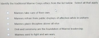 Identify the traditional Marine Corps ethics from the list below. Select all that apply
Marines take care of their own
Mannes refrain from public displays of affection while in uniform.
Marines place discipline above all else
Drill and ceremony are the foundation of Marine leadership
Marines exist to fight and win wars