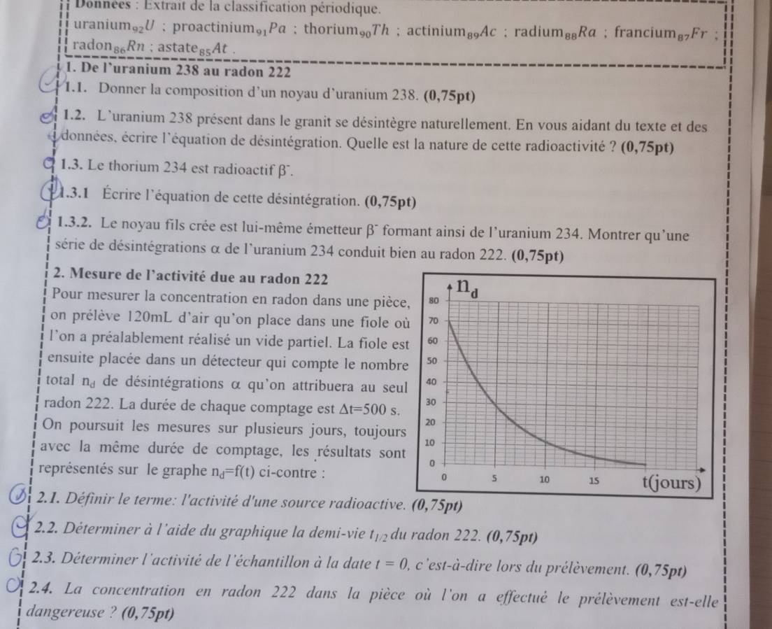 Données : Extrait de la classification périodique.
uraniu m_92U : proactini um_91Pa; thoriu m_90Th; actiniu m_89Ac; rad ium_88Ra; franciur m_87Fr :
rado n_86Rn; astat e_85At.
1. De l`uranium 238 au radon 222
1.1. Donner la composition d’un noyau d’uranium 238. (0,75pt)
1.2. L’uranium 238 présent dans le granit se désintègre naturellement. En vous aidant du texte et des
i données, écrire l'équation de désintégration. Quelle est la nature de cette radioactivité ? (0,75pt)
1.3. Le thorium 234 est radioactifβ .
1.3.1 Écrire l'équation de cette désintégration. (0,75pt)
1.3.2. Le noyau fils crée est lui-même émetteur beta^- formant ainsi de l’uranium 234. Montrer qu’une
série de désintégrations α de l'uranium 234 conduit bien au radon 222. (0,75 pt)
2. Mesure de l’activité due au radon 222
Pour mesurer la concentration en radon dans une pièc
on prélève 120mL d'air qu'on place dans une fiole o
l'on a préalablement réalisé un vide partiel. La fiole e
ensuite placée dans un détecteur qui compte le nombr
total n_d de désintégrations α qu'on attribuera au seu
radon 222. La durée de chaque comptage est △ t=500s.
On poursuit les mesures sur plusieurs jours, toujour
avec la même durée de comptage, les résultats son
représentés sur le graphe n_d=f(t) ci-contre :
i  2.1. Définir le terme: l'activité d'une source radioactive
2.2. Déterminer à l'aide du graphique la demi-vie t_1/2 du radon 222. (0,75pt)
2.3. Déterminer l'activité de l'échantillon à la date t=0 I, c'est-à-dire lors du prélèvement. (0,75pt)
2.4. La concentration en radon 222 dans la pièce où l'on a effectué le prélèvement est-elle
dangereuse ? (0,75pt)