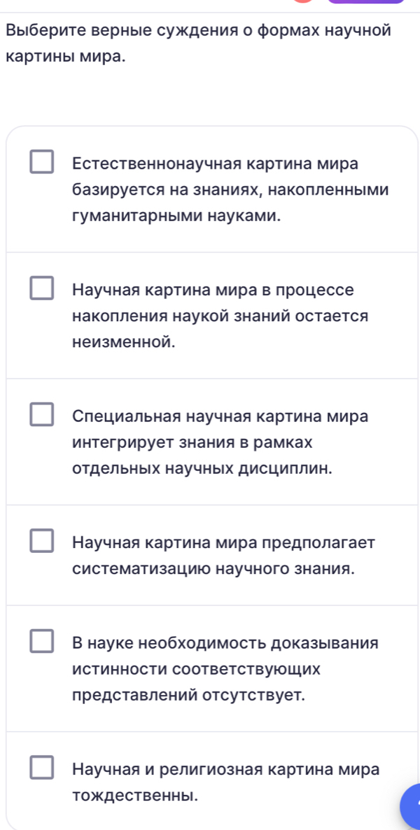 Выберите верные суждения о φормах научной
картины мира.
Εстественнонаучная картина мира
базируется на знаниях, накопленньми
гуманитарны ми науками.
Научная картина мира в лроцессе
накоπления наукой знаний остается
неизменной.
Слециальная научная картина мира
интегрирует знания в рамках
отдельньх научных дисциллин.
Научная картина мира предполагает
систематизациюо научного знания.
В науке необходимость доказывания
Истинности СоответствуюШих
представлений отсутствует.
Научная и религиозная картина мира
тождественныl.