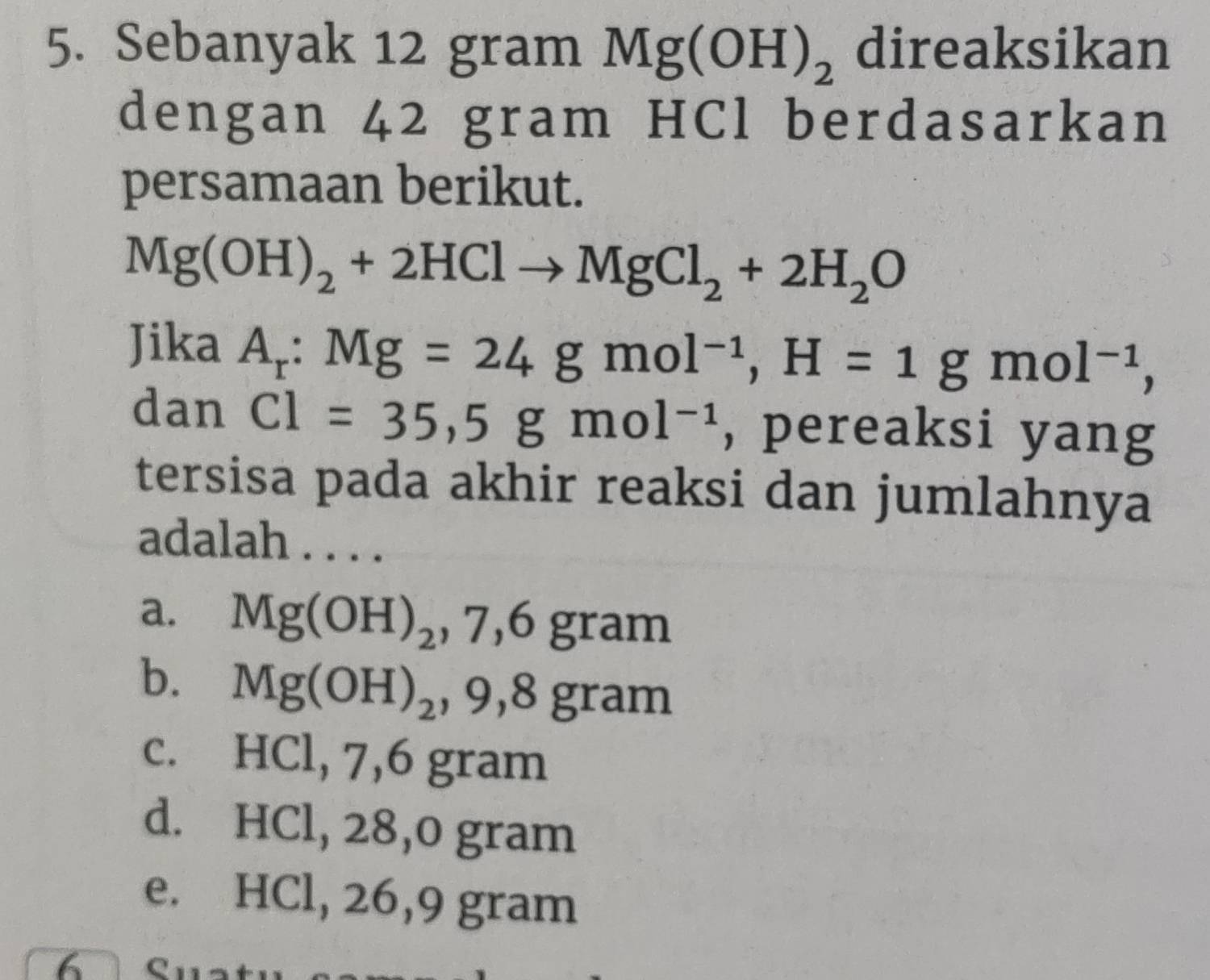 Sebanyak 12 gram Mg(OH)_2 direaksikan
dengan 42 gram HCl berdasarkan
persamaan berikut.
Mg(OH)_2+2HClto MgCl_2+2H_2O
Jika A_r:Mg=24gmol^(-1), H=1gmol^(-1), 
dan Cl=35,5gmol^(-1) , pereaksi yang
tersisa pada akhir reaksi dan jumlahnya
adalah . . . .
a. Mg(OH)_2, 7, 6gram
b. Mg(OH)_2, 9, 8gram
c. HCl, 7, 6 gram
d. HCl, 28, 0 gram
e. HCl, 26,9 gram
6