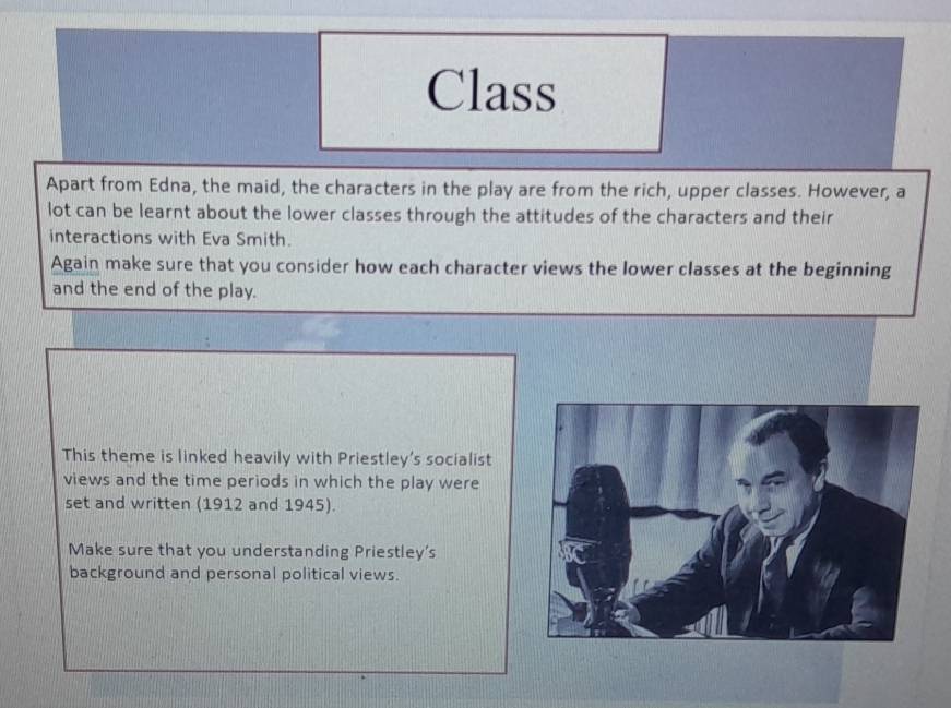 Class 
Apart from Edna, the maid, the characters in the play are from the rich, upper classes. However, a 
lot can be learnt about the lower classes through the attitudes of the characters and their 
interactions with Eva Smith. 
Again make sure that you consider how each character views the lower classes at the beginning 
and the end of the play. 
This theme is linked heavily with Priestley's socialist 
views and the time periods in which the play were 
set and written (1912 and 1945). 
Make sure that you understanding Priestley's 
background and personal political views.