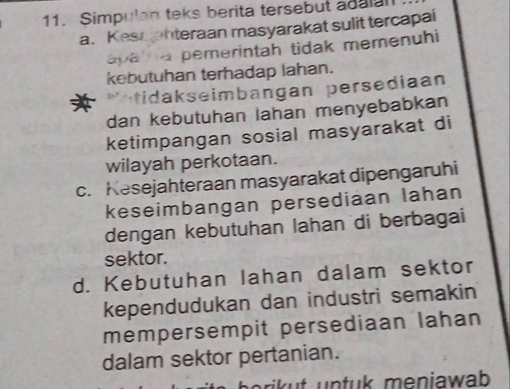 Simpulan teks berita tersebut adalan
a. Kesqanteraan masyarakat sulit tercapai
apa na pemerintah tidak memenuhi
kebutuhan terhadap lahan.
* otidakseimbangan persediaan
dan kebutuhan Iahan menyebabkan
ketimpangan sosial masyarakat di
wilayah perkotaan.
c. Kesejahteraan masyarakat dipengaruhi
keseimbangan persediaan lahan
dengan kebutuhan lahan di berbagai
sektor.
d. Kebutuhan lahan dalam sektor
kependudukan dan industri semakin
mempersempit persediaan lahan
dalam sektor pertanian.
ri n tu meniawab