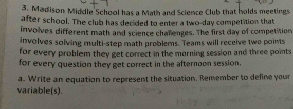 Madison Middle School has a Math and Science Club that holds meetings 
after school. The club has decided to enter a two-day competition that 
involves different math and science challenges. The first day of competition 
involves solving multi-step math problems. Teams will receive two points 
for every problem they get correct in the morning session and three points 
for every question they get correct in the afternoon session. 
a. Write an equation to represent the situation. Remember to define your 
variable(s).