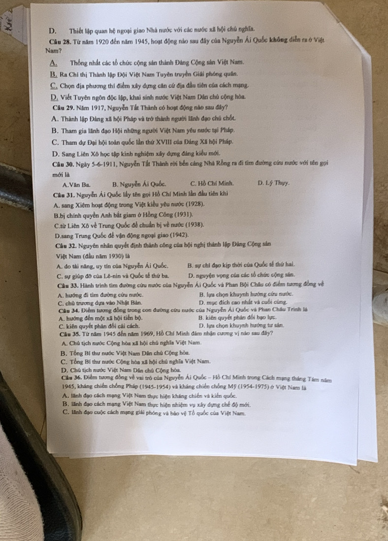 D. Thiết lập quan hệ ngoại giao Nhà nước với các nước xã hội chủ nghĩa.
Câu 28. Từ năm 1920 đến năm 1945, hoạt động nào sau đây của Nguyễn Ái Quốc không diễn ra ở Việt
Nam?
A. Thống nhất các tổ chức cộng sản thành Đâng Cộng sản Việt Nam.
B Ra Chi thị Thành lập Đội Việt Nam Tuyên truyền Giải phóng quân.
C. Chọn địa phương thí điểm xây dựng căn cứ địa đầu tiên của cách mạng.
D. Viết Tuyên ngôn độc lập, khai sinh nước Việt Nam Dân chủ cộng hòa.
Câu 29. Năm 1917, Nguyễn Tất Thành có hoạt động nào sau đây?
A. Thành lập Đảng xã hội Pháp và trở thành người lãnh đạo chủ chốt.
B. Tham gia lãnh đạo Hội những người Việt Nam yêu nước tại Pháp,
C. Tham dự Đại hội toàn quốc lần thứ XVIII của Đáng Xã hội Pháp.
D. Sang Liên Xô học tập kinh nghiệm xây dựng đáng kiểu mới.
Câu 30. Ngày 5-6-1911, Nguyễn Tất Thành rời bến cảng Nhà Rồng ra đi tìm đường cứu nước với tên gọi
mới là
A Văn Ba. B. Nguyễn Ái Quốc. C. Hồ Chí Minh. D. Lý Thụy.
Câu 31. Nguyễn Ái Quốc lầy tên gọi Hồ Chí Minh lần đầu tiên khi
A. sang Xiêm hoạt động trong Việt kiều yêu nước (1928).
B.bj chính quyền Anh bất giam ở Hồng Công (1931).
C.từ Liên Xô về Trung Quốc đễ chuẩn bị về nước (1938).
D.sang Trung Quốc để vận động ngoại giao (1942).
Câu 32. Nguyên nhân quyết định thành công của hội nghị thành lập Đảng Cộng sản
Việt Nam (đầu năm 1930) là
A. do tài năng, uy tín của Nguyễn Ái Quốc. B. sự chi đạo kịp thời của Quốc tế thứ hai.
C. sự giúp đỡ của Lê-nin và Quốc tế thứ ba. D. nguyện vọng của các tổ chức cộng sân.
Câu 33. Hành trình tìm đường cứu nước của Nguyễn Ái Quốc và Phan Bội Châu có điểm tương đồng về
A. hướng đi tìm đường cứu nước  B. lựa chọn khuỳnh hướng cứu nước.
C. chủ trương dựa vào Nhật Bản. D. mục đích cao nhất và cuối cùng
Câu 34. Điểm tương đồng trong con đường cứu nước của Nguyễn Ải Quốc và Phan Châu Trình là
A. hướng đến một xã hội tiến bộ. B. kiên quyết phán đối bạo lực.
C. kiên quyết phản đổi cải cách. D. lựa chọn khuynh hướng tư sân.
Câu 35. Từ năm 1945 đến năm 1969, Hồ Chí Minh đâm nhận cương vị nào sau đây?
A. Chủ tịch nước Cộng hòa xã hội chủ nghĩa Việt Nam.
B. Tổng Bí thư nước Việt Nam Dân chủ Cộng hòa.
C. Tổng Bí thư nước Cộng hòa xã hội chủ nghĩa Việt Nam.
D. Chủ tịch nước Việt Nam Dân chủ Cộng hòa.
Câu 36. Điểm tương đồng về vai trò của Nguyễn Ái Quốc - Hồ Chí Minh trong Cách mạng tháng Tám năm
1945, kháng chiến chống Pháp (1945-1954) và kháng chiến chống Mỹ (1954-1975) ở Việt Nam là
A. lãnh đạo cách mạng Việt Nam thực hiện kháng chiến và kiến quốc.
B. lãnh đạo cách mạng Việt Nam thực hiện nhiệm vụ xây dựng chế độ mới.
C. lãnh đạo cuộc cách mạng giải phóng và bảo vệ Tổ quốc của Việt Nam.