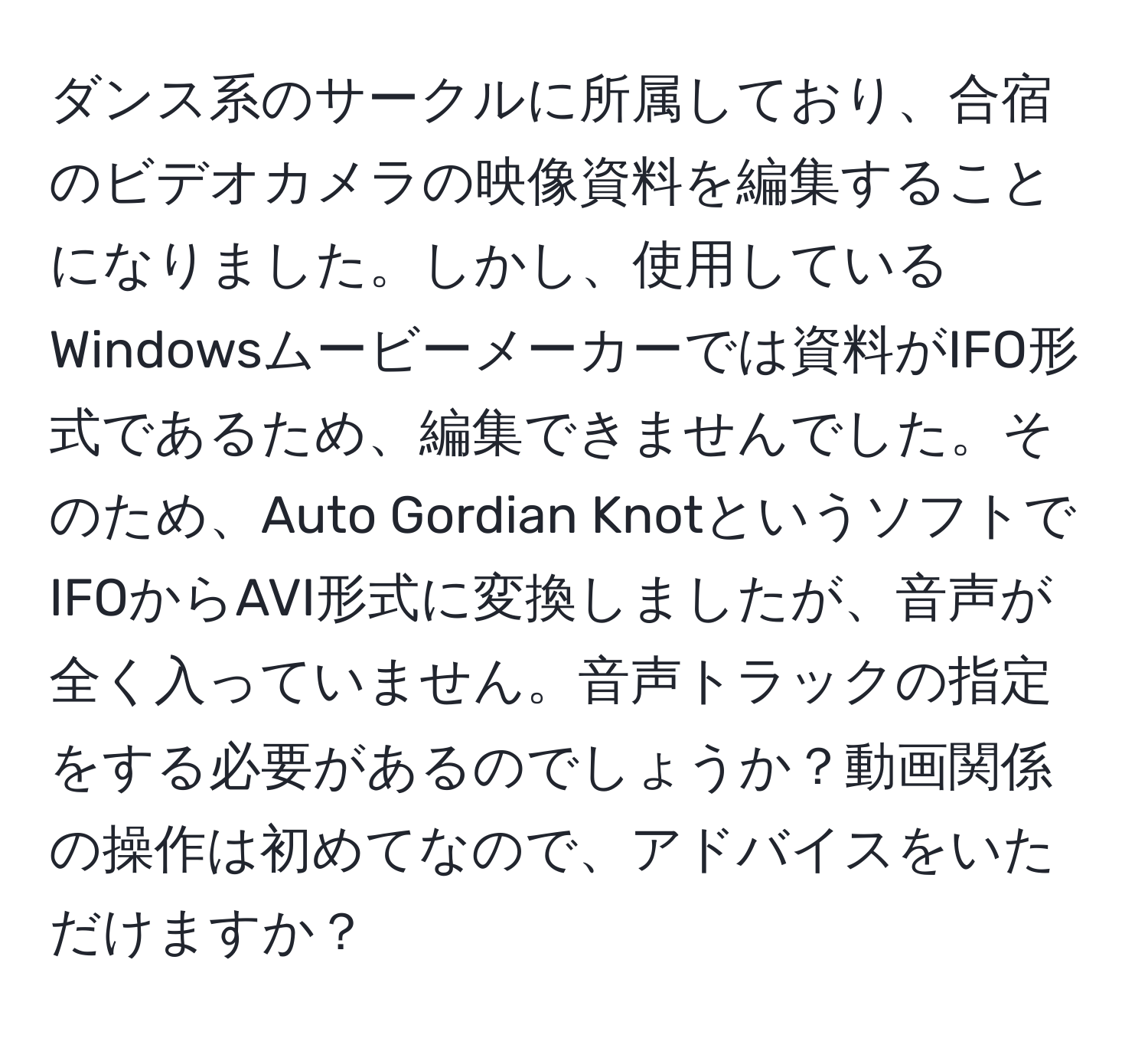 ダンス系のサークルに所属しており、合宿のビデオカメラの映像資料を編集することになりました。しかし、使用しているWindowsムービーメーカーでは資料がIFO形式であるため、編集できませんでした。そのため、Auto Gordian KnotというソフトでIFOからAVI形式に変換しましたが、音声が全く入っていません。音声トラックの指定をする必要があるのでしょうか？動画関係の操作は初めてなので、アドバイスをいただけますか？
