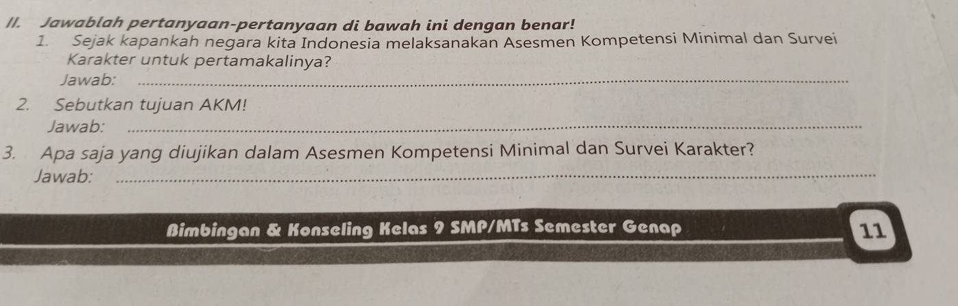 Jawablah pertanyaan-pertanyaan di bawah ini dengan benar! 
1. Sejak kapankah negara kita Indonesia melaksanakan Asesmen Kompetensi Minimal dan Survei 
Karakter untuk pertamakalinya? 
Jawab:_ 
2. Sebutkan tujuan AKM! 
Jawab:_ 
3. Apa saja yang diujikan dalam Asesmen Kompetensi Minimal dan Survei Karakter? 
Jawab:_ 
Bimbingan & Konseling Kelas 9 SMP/MTs Semester Genap 11