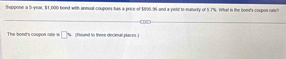 Suppose a 5-year, $1,000 bond with annual coupons has a price of $895.96 and a yield to maturity of 5.7%. What is the bond's coupon rate? 
The bond's coupon rate is □ % (Round to three decimal places )