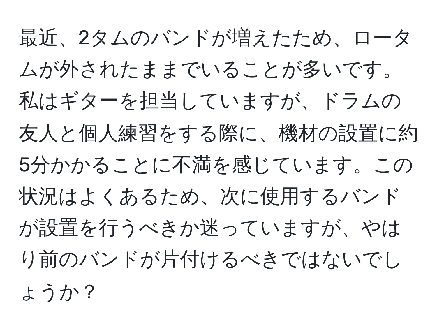 最近、2タムのバンドが増えたため、ロータムが外されたままでいることが多いです。私はギターを担当していますが、ドラムの友人と個人練習をする際に、機材の設置に約5分かかることに不満を感じています。この状況はよくあるため、次に使用するバンドが設置を行うべきか迷っていますが、やはり前のバンドが片付けるべきではないでしょうか？