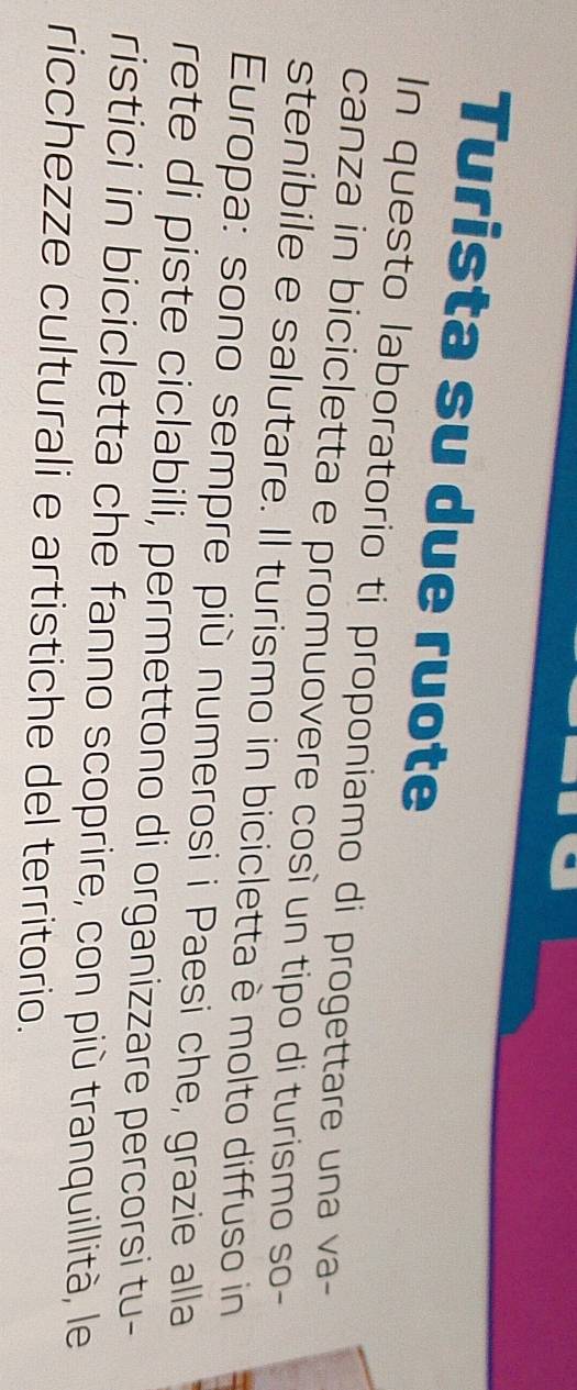 Turista su due ruote 
In questo laboratorio ti proponiamo di progettare una va- 
canza in bicicletta e promuovere così un tipo di turismo so- 
stenibile e salutare. Il turismo in bicicletta è molto diffuso in 
Europa: sono sempre più numerosi i Paesi che, grazie alla 
rete di piste ciclabili, permettono di organizzare percorsi tu- 
ristici in bicicletta che fanno scoprire, con più tranquillità, le 
ricchezze culturali e artistiche del territorio.