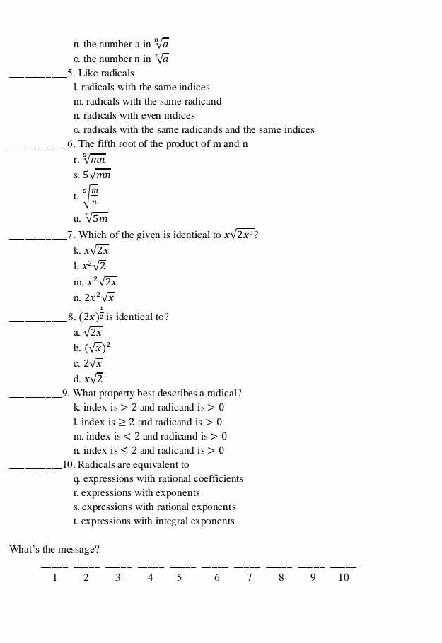 n. the number a in sqrt[n](a)
o the number n in sqrt[n](a)
_5. Like radicals
l. radicals with the same indices
m. radicals with the same radicand
n radicals with even indices
o radicals with the same radicands and the same indices
_6. The fifth root of the product of m and n
r. sqrt[5](mn)
S. 5sqrt(mn)
t. sqrt[5](frac m)n
u. sqrt[n](5m)
_7. Which of the given is identical to xsqrt(2x^3) )
k. xsqrt(2x)
1. x^2sqrt(2)
m. x^2sqrt(2x)
n. 2x^2sqrt(x)
__8. (2x)^ 1/2  is identical to?
a. sqrt(2x)
b. (sqrt(x))^2
c. 2sqrt(x)
d. xsqrt(2)
_9. What property best describes a radical?
k index is 2 and radicand is 0
1. index is ≥ 2 and radicand is 0
m. index is <2</tex> and radicand is 0
n index is ≤ 2 and radicand is 0
_10. Radicals are equivalent to
q expressions with rational coefficients
r. expressions with exponents
s. expressions with rational exponents
t. expressions with integral exponents
What's the message?
__
__
__
__
__
1 2 3 4 5 6 7 8 9 10