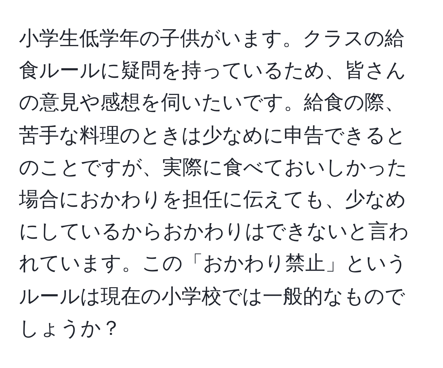 小学生低学年の子供がいます。クラスの給食ルールに疑問を持っているため、皆さんの意見や感想を伺いたいです。給食の際、苦手な料理のときは少なめに申告できるとのことですが、実際に食べておいしかった場合におかわりを担任に伝えても、少なめにしているからおかわりはできないと言われています。この「おかわり禁止」というルールは現在の小学校では一般的なものでしょうか？