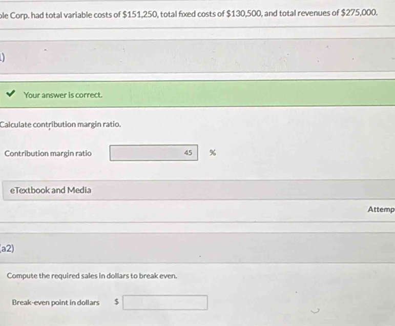 ole Corp. had total variable costs of $151,250, total fixed costs of $130,500, and total revenues of $275,000. 
Your answer is correct. 
Calculate contribution margin ratio. 
Contribution margin ratio 45 %
eTextbook and Media 
Attemp 
(a2) 
Compute the required sales in dollars to break even. 
Break-even point in dollars $ □