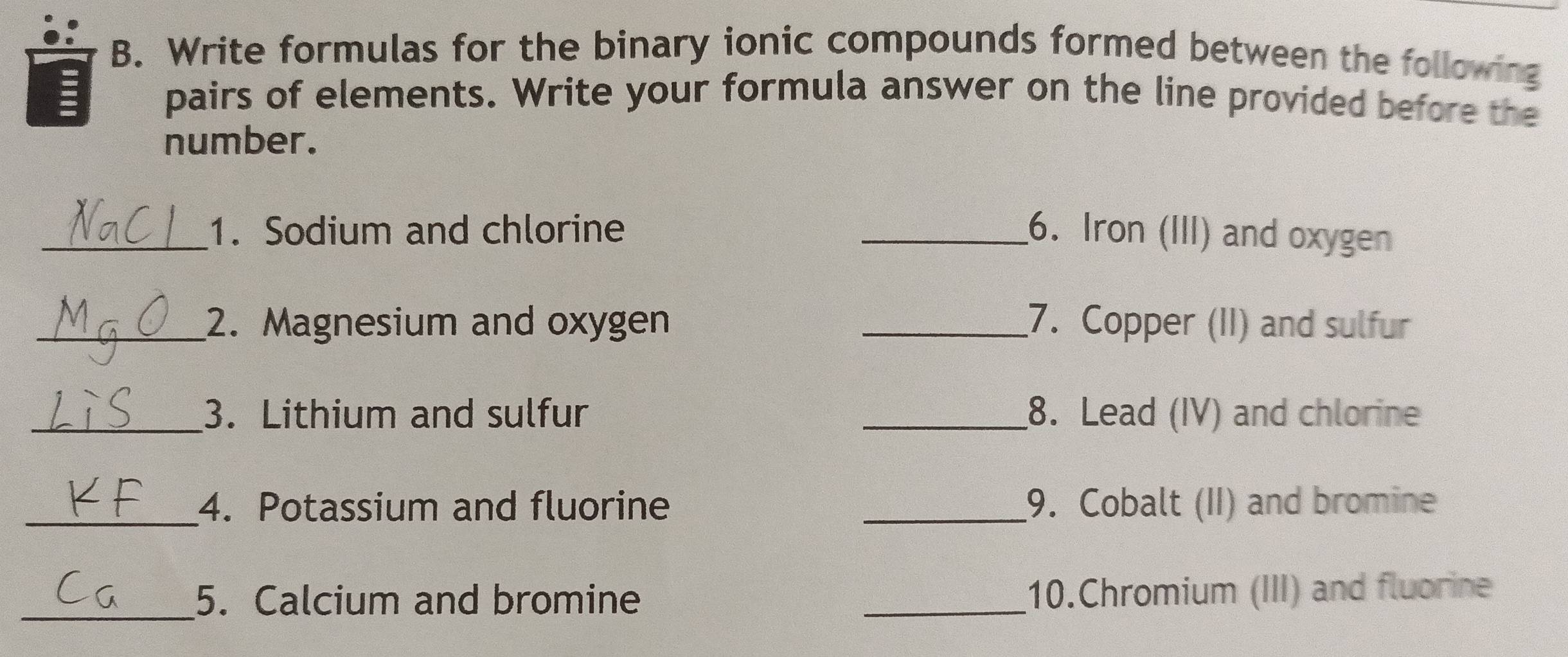 Write formulas for the binary ionic compounds formed between the following 
pairs of elements. Write your formula answer on the line provided before the 
number. 
_1. Sodium and chlorine _6. Iron (III) and oxygen 
_2. Magnesium and oxygen _7. Copper (II) and sulfur 
_3. Lithium and sulfur _8. Lead (IV) and chlorine 
_4. Potassium and fluorine _9. Cobalt (II) and bromine 
_5. Calcium and bromine _10.Chromium (III) and fluorine