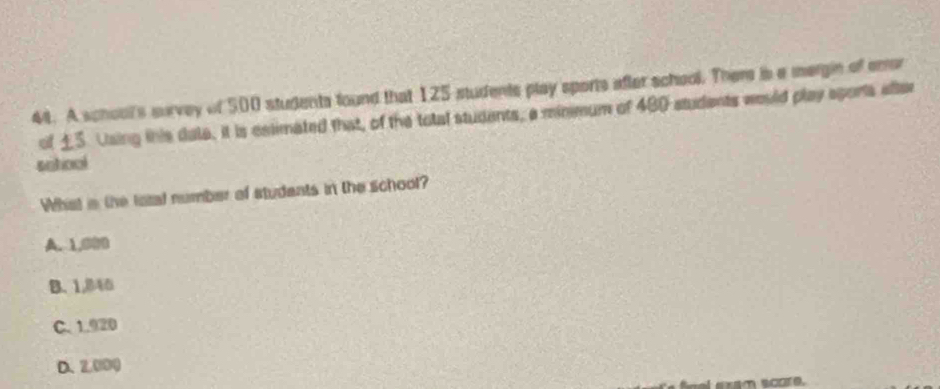 A school's survey of 500 students found that 125 students play sports after school. Ther is a mergin of error
of ±5. Using this dale, it is celimated that, of the total studants, a minmum of 480 students would play sports after
sotiool
What is the lotal number of studants in the school?
A. 1,000
B、 1,B4
C. 1.920
D. 2,000