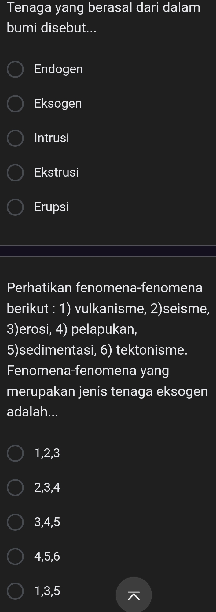 Tenaga yang berasal dari dalam
bumi disebut...
Endogen
Eksogen
Intrusi
Ekstrusi
Erupsi
Perhatikan fenomena-fenomena
berikut : 1) vulkanisme, 2)seisme,
3)erosi, 4) pelapukan,
5)sedimentasi, 6) tektonisme.
Fenomena-fenomena yang
merupakan jenis tenaga eksogen
adalah...
1, 2, 3
2, 3, 4
3, 4, 5
4, 5, 6
1, 3, 5