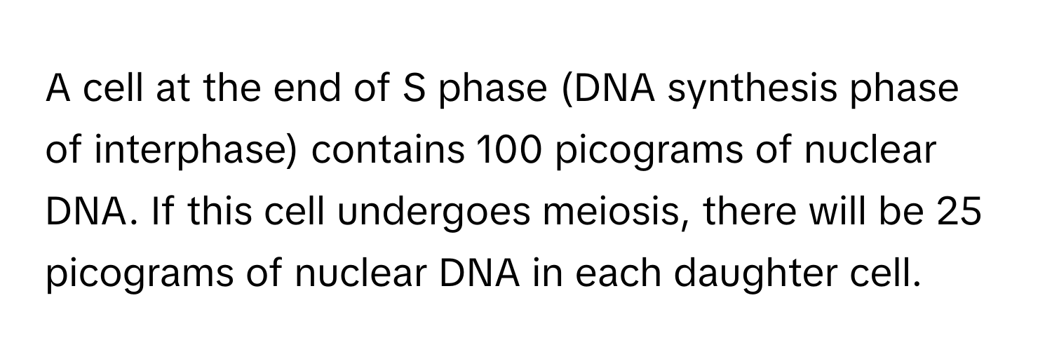 A cell at the end of S phase (DNA synthesis phase of interphase) contains 100 picograms of nuclear DNA. If this cell undergoes meiosis, there will be 25 picograms of nuclear DNA in each daughter cell.