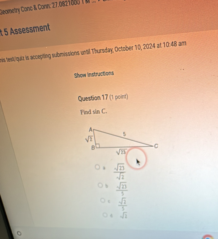 Geometry Conc & Conn: 27.0821000 T M ...
t 5 Assessment
his test/quiz is accepting submissions until Thursday, October 10, 2024 at 10:48 am
Show instructions
Question 17 (1 point)
Find sin C.
a  sqrt(23)/sqrt(2) 
b  sqrt(23)/5 
c  sqrt(2)/5 
d sqrt(2)