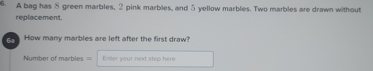 A bag has 8 green marbles, 2 pink marbles, and 5 yellow marbles. Two marbles are drawn without 
replacement. 
6a How many marbles are left after the first draw? 
Number of marbles = Enter your next step here