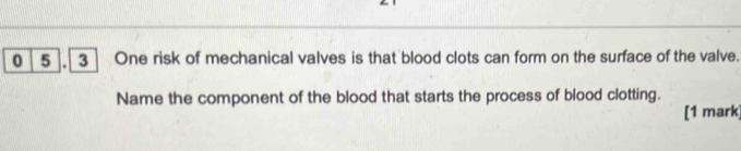 0 5 3 One risk of mechanical valves is that blood clots can form on the surface of the valve. 
Name the component of the blood that starts the process of blood clotting. 
[1 mark