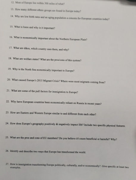 Most of Europe lies within 300 miles of what? 
13. How many different ethnic groups are found in Europe today? 
14. Why are low birth rates and an aging population a concern for European countries today? 
15. What is loess and why is it important? 
16. What is economically important about the Northern European Plain? 
17. What are dikes, which country uses them, and why? 
18. What are welfare states? What are the pros/cons of this system? 
19. Why is the North Sea economically important to Europe? 
20. What caused Europe's 2015 Migrant Crisis? Where were most migrants coming from? 
21. What are some of the pull factors for immigration to Europe? 
22. Why have European countries been economically reliant on Russia in recent years? 
23. How are Eastern and Western Europe similar to and different from each other? 
24. How does Europe's geography positively & negatively impact life? Include two specific physical features. 
25. What are the pros and cons of EU members? Do you believe it's more beneficial or harmful? Why? 
26. Identify and describe two ways that Europe has transformed the world. 
27. How is immigration transforming Europe politically, culturally, and/or economically? Give specific at least two 
examples.