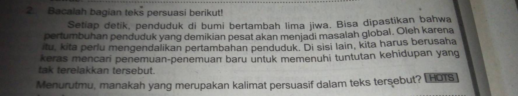 Bacalah bagian teks persuasi berikut! 
Setiap detik, penduduk di bumi bertambah lima jiwa. Bisa dipastikan bahwa 
pertumbuhan penduduk yang demikian pesat akan menjadi masalah global. Oleh karena 
itu, kita perlu mengendalikan pertambahan penduduk. Di sisi lain, kita harus berusaha 
keras mencari penemuan-penemuan baru untuk memenuhi tuntutan kehidupan yang 
tak terelakkan tersebut. 
Menurutmu, manakah yang merupakan kalimat persuasif dalam teks tersebut? [ HOTs