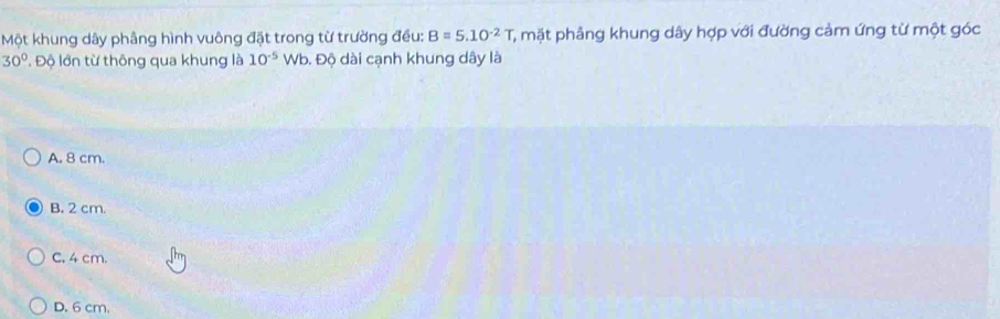 Một khung dây phâng hình vuông đặt trong từ trường đều: B=5.10^(-2)T T, mặt phâng khung dây hợp với đường cảm ứng từ một góc
30°. Độ lớn từ thông qua khung là 10^(-5)Wb Đ. Độ dài cạnh khung dây là
A. 8 cm.
B. 2 cm.
C. 4 cm.
D. 6 cm.