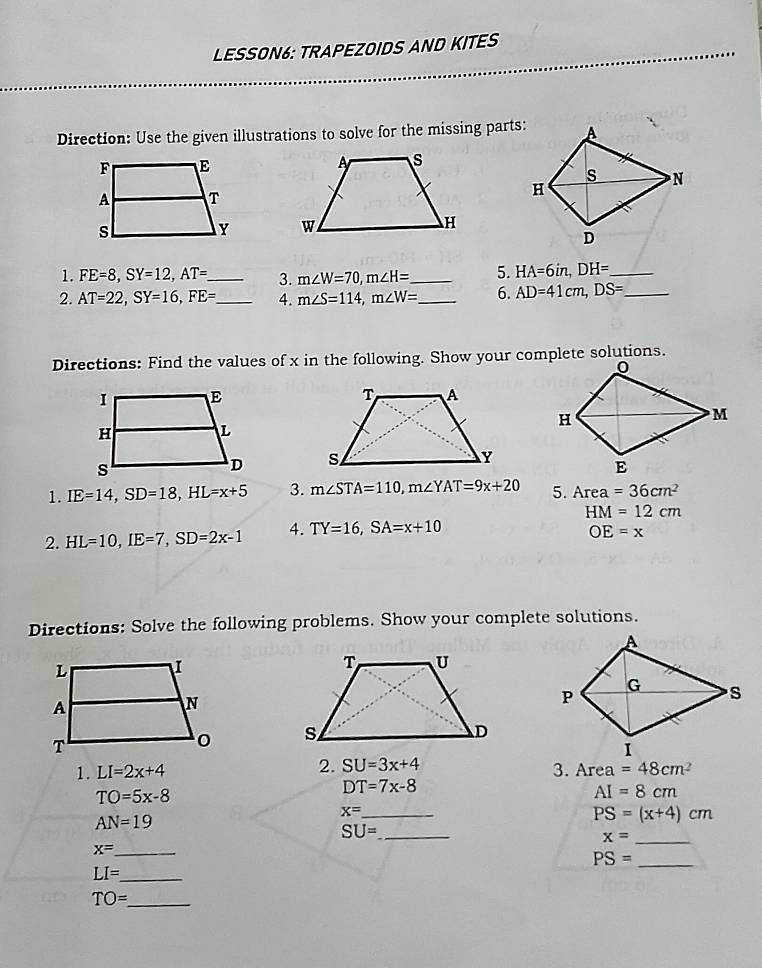 LESSON6: TRAPEZOIDS AND KITES 
Direction: Use the given illustrations to solve for the missing parts: 

1. FE=8, SY=12, AT=. _ 3. m∠ W=70, m∠ H= _ 5. HA=6in, DH= _ 
2. AT=22, SY=16, FE= _ 4. m∠ S=114, m∠ W= _ 6. AD=41cm, DS= _ 
Directions: Find the values of x in the following. Show your complete solutions. 

1. IE=14, SD=18, HL=x+5 3. m∠ STA=110, m∠ YAT=9x+20 5. Area =36cm^2
2. HL=10, IE=7, SD=2x-1 4. TY=16, SA=x+10 HM=12cm
OE=x
Directions: Solve the following problems. Show your complete solutions. 

2. SU=3x+4
1. LI=2x+4 3. Area =48cm^2
DT=7x-8
TO=5x-8
AI=8cm
x= _
AN=19
PS=(x+4)cm
SU= _ 
_ x=
_ x=
PS= _ 
_ LI=
_ TO=