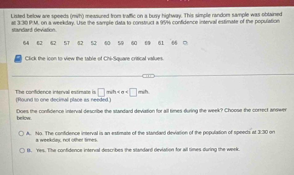 Listed below are speeds (mi/h) measured from traffic on a busy highway. This simple random sample was obtained
at 3 30 P.M. on a weekday. Use the sample data to construct a 95% confidence interval estimate of the population
standard deviation.
64 62 62 57 62 52 60 59 60 69 61 66
Click the icon to view the table of Chi-Square critical values.
The confidence interval estimate is □ mi/h . 
(Round to one decimal place as needed.)
Does the confidence interval describe the standard deviation for all times during the week? Choose the correct answer
below.
A. No. The confidence interval is an estimate of the standard deviation of the population of speeds at 3:30 on
a weekday, not other times.
B、 Yes. The confidence interval describes the standard deviation for all times during the week.