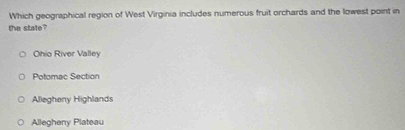 Which geographical region of West Virginia includes numerous fruit orchards and the lowest point in
the state?
Ohio River Valley
Potomac Section
Allegheny Highlands
Allegheny Plateau