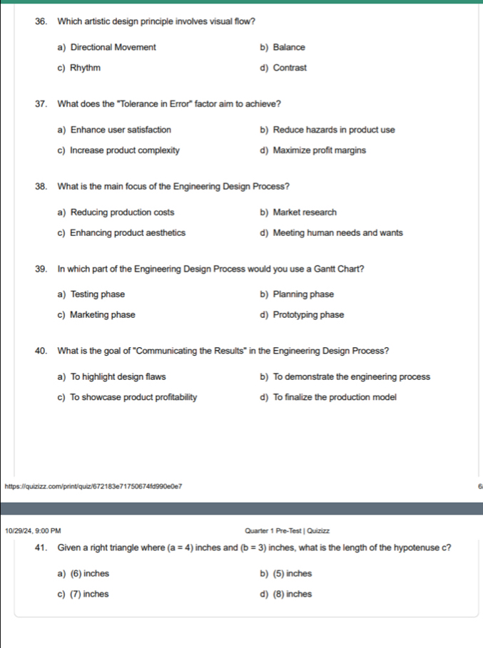 Which artistic design principle involves visual flow?
a) Directional Movement b) Balance
c) Rhythm d) Contrast
37. What does the "Tolerance in Error" factor aim to achieve?
a) Enhance user satisfaction b) Reduce hazards in product use
c) Increase product complexity d) Maximize profit margins
38. What is the main focus of the Engineering Design Process?
a) Reducing production costs b) Market research
c) Enhancing product aesthetics d) Meeting human needs and wants
39. In which part of the Engineering Design Process would you use a Gantt Chart?
a) Testing phase b) Planning phase
c) Marketing phase d) Prototyping phase
40. What is the goal of "Communicating the Results" in the Engineering Design Process?
a) To highlight design flaws b) To demonstrate the engineering process
c) To showcase product profitability d) To finalize the production model
https://quizizz.com/print/quiz/672183e71750674fd990e0e7 6
10/29/24, 9:00 PM Quarter 1 Pre-Test | Quizizz
41. Given a right triangle where (a=4) inches and (b=3) inches, what is the length of the hypotenuse c?
a) (6) inches b) (5) inches
c) (7) inches d) (8) inches