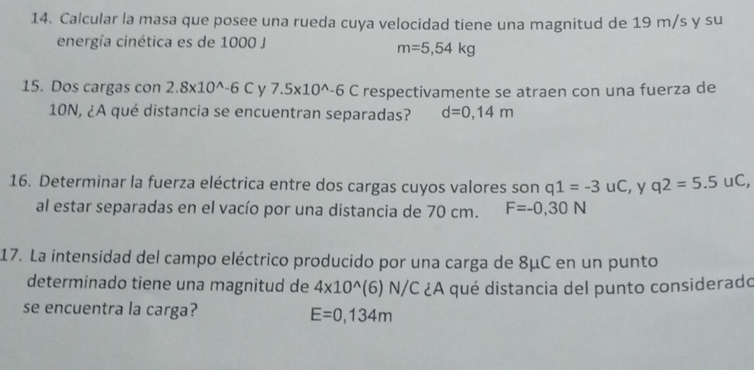 Calcular la masa que posee una rueda cuya velocidad tiene una magnitud de 19 m/s y su
energía cinética es de 1000 J
m=5,54kg
15. Dos cargas con 2.8* 10^(wedge)-6C V 7.5* 10^(wedge)-6C respectivamente se atraen con una fuerza de
10N, ¿A qué distancia se encuentran separadas? d=0,14m
16. Determinar la fuerza eléctrica entre dos cargas cuyos valores son q1=-3uC , y q2=5.5uC, 
al estar separadas en el vacío por una distancia de 70 cm. F=-0,30N
17. La intensidad del campo eléctrico producido por una carga de 8μC en un punto
determinado tiene una magnitud de 4* 10^(wedge)(6)N/C ¿A qué distancia del punto considerado
se encuentra la carga? E=0,134m