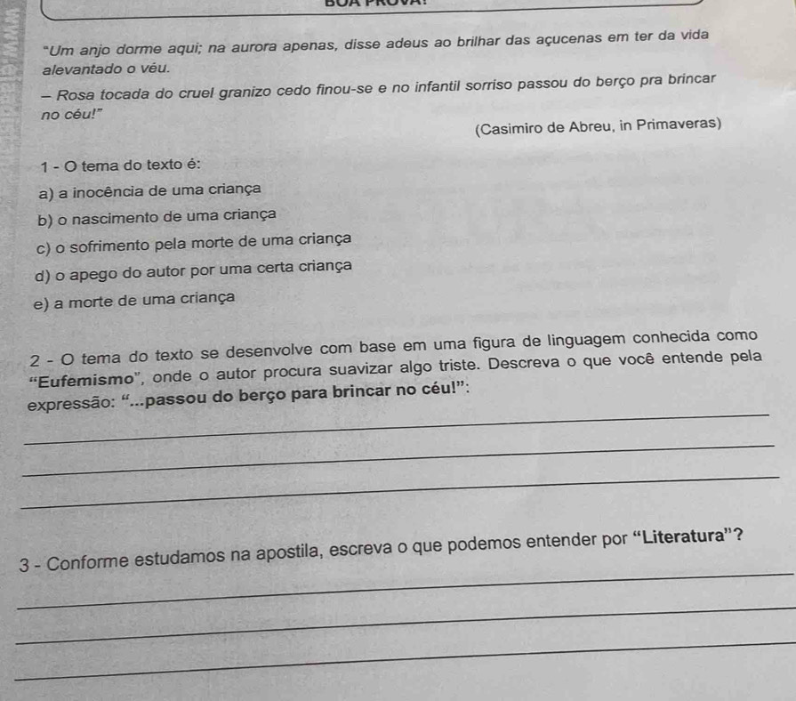 "Um anjo dorme aqui; na aurora apenas, disse adeus ao brilhar das açucenas em ter da vida
alevantado o véu.
- Rosa tocada do cruel granizo cedo finou-se e no infantil sorriso passou do berço pra brincar
no céu!"
(Casimiro de Abreu, in Primaveras)
1 - O tema do texto é:
a) a inocência de uma criança
b) o nascimento de uma criança
c) o sofrimento pela morte de uma criança
d) o apego do autor por uma certa criança
e) a morte de uma criança
2 - O tema do texto se desenvolve com base em uma figura de linguagem conhecida como
“Eufemismo", onde o autor procura suavizar algo triste. Descreva o que você entende pela
_
expressão: “...passou do berço para brincar no céu!”:
_
_
_
3 - Conforme estudamos na apostila, escreva o que podemos entender por “Literatura”?
_
_