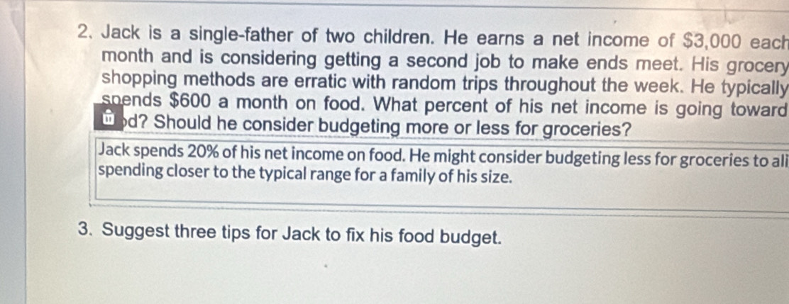 Jack is a single-father of two children. He earns a net income of $3,000 each 
month and is considering getting a second job to make ends meet. His grocery 
shopping methods are erratic with random trips throughout the week. He typically 
spends $600 a month on food. What percent of his net income is going toward 
wod? Should he consider budgeting more or less for groceries? 
Jack spends 20% of his net income on food. He might consider budgeting less for groceries to ali 
spending closer to the typical range for a family of his size. 
3. Suggest three tips for Jack to fix his food budget.