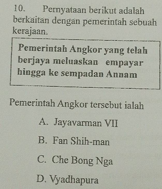 Pernyataan berikut adalah
berkaitan dengan pemerintah sebuah
kerajaan.
Pemerintah Angkor yang telah
berjaya meluaskan empayar
hingga ke sempadan Annam
Pemerintah Angkor tersebut ialah
A. Jayavarman VII
B. Fan Shih-man
C. Che Bong Nga
D. Vyadhapura