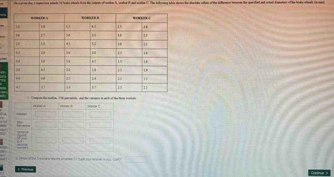 On a givn day, a rupervisor selects 16 brake wheels from the outputs of worker A, workor B5 and worker C. The following table shows the absolute values of the diffenence between the specifled and actual diameters of the brake wheels (in mum). 
aora 
1. Compute the median, 35th percentile, and the variance in each of the three worker. 
Dór LA 

IS FOr 
Sam 
2. Whion of the 3 workers has the smallest CV (type your enower in ALL CAP)? 
< Previous Continue 》