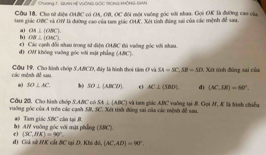 Chương 7. QUAN HỆ VUÔNG GÓC TRONG KHÔNG GIAN
Câu 18. Cho tứ diện OABC có OA, OB, OC đôi một vuông góc với nhau. Gọi OK là đường cao của
tam giác OBC và OH là đường cao của tam giác OAK. Xét tính đúng sai của các mệnh đề sau.
a) OA⊥ (OBC).
b) OB⊥ (OAC).
c) Các cạnh đối nhau trong tứ diện OABC thì vuông góc với nhau.
d) OH không vuông góc với mặt phẳng (ABC).
Câu 19. Cho hình chóp S. ABCD, đáy là hình thoi tan Ov à SA=SC, SB=SD. Xét tính đúng sai của
các mệnh đề sau.
a) SO⊥ AC. b) SO⊥ (ABCD). c) AC⊥ (SBD). d) (AC,SB)=60°. 
Câu 20. Cho hình chóp S. ABC có SA⊥ (ABC) và tam giác ABC vuông tại B. Gọi H, K là hình chiếu
vuông góc của A trên các cạnh SB, SC. Xét tính đúng sai của các mệnh đề sau.
a) Tam giác SBC cân tại B.
b) AH vuông góc với mặt phẳng (SBC).
c) (SC,HK)=90°.
d) Giả sử HK cắt BC tại D. Khi đó, (AC,AD)=90°.