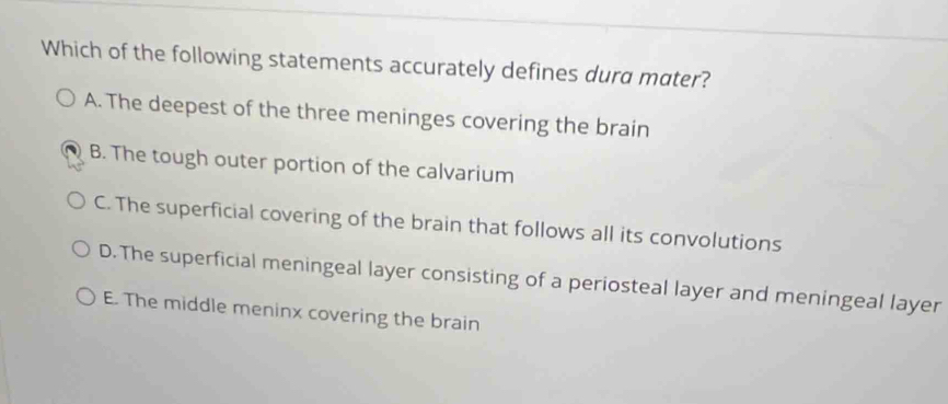 Which of the following statements accurately defines dura mater?
A. The deepest of the three meninges covering the brain
B. The tough outer portion of the calvarium
C. The superficial covering of the brain that follows all its convolutions
D.The superficial meningeal layer consisting of a periosteal layer and meningeal layer
E. The middle meninx covering the brain