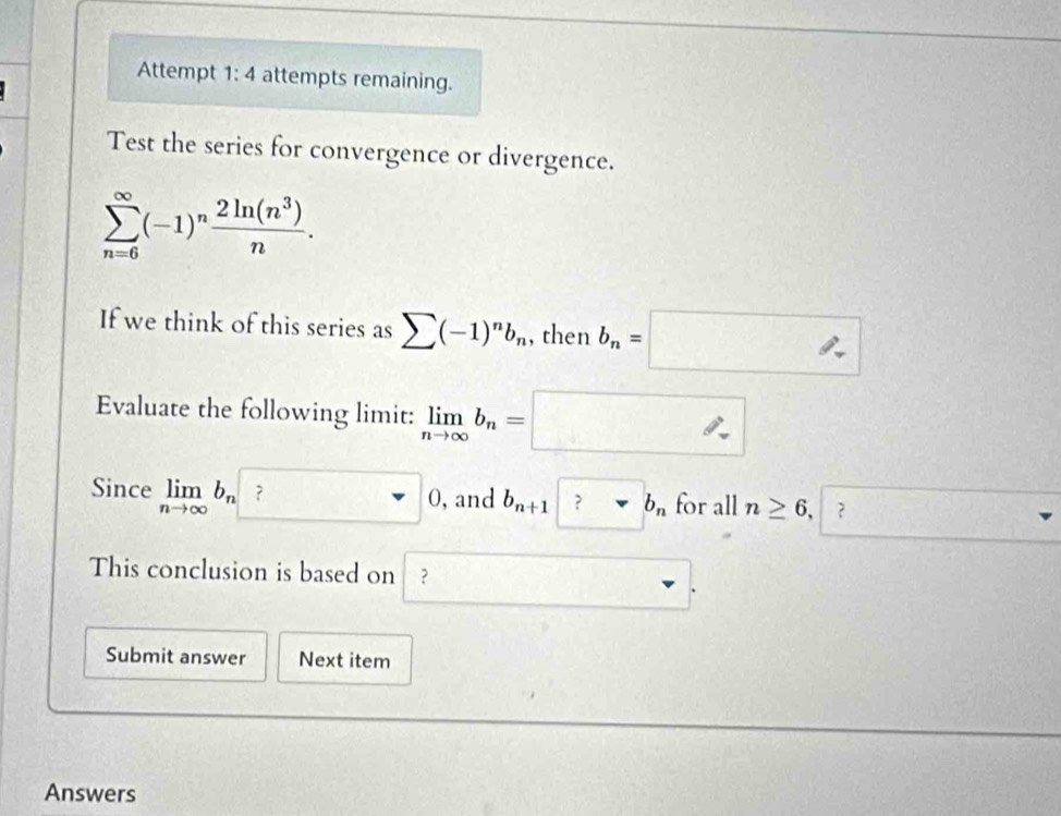 Attempt 1: 4 attempts remaining. 
Test the series for convergence or divergence.
sumlimits _(n=6)^(∈fty)(-1)^n 2ln (n^3)/n . 
If we think of this series as sumlimits (-1)^nb_n , then b_n=□
Evaluate the following limit: limlimits _nto ∈fty b_n=□
Since limlimits _nto ∈fty b_n ？ □ 0 , and b_n+1 ?nabla b_n for all n≥ 6, ? (1,0). 
This conclusion is based on ? 
_  
Submit answer Next item 
Answers