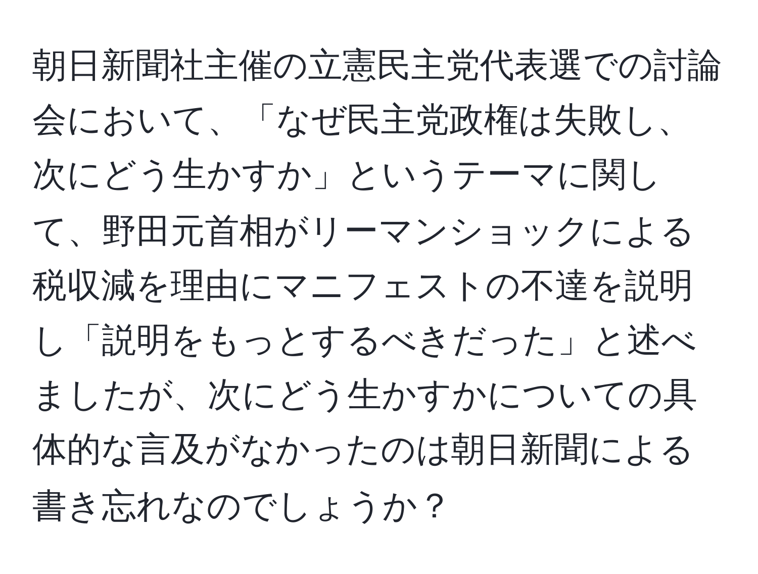 朝日新聞社主催の立憲民主党代表選での討論会において、「なぜ民主党政権は失敗し、次にどう生かすか」というテーマに関して、野田元首相がリーマンショックによる税収減を理由にマニフェストの不達を説明し「説明をもっとするべきだった」と述べましたが、次にどう生かすかについての具体的な言及がなかったのは朝日新聞による書き忘れなのでしょうか？