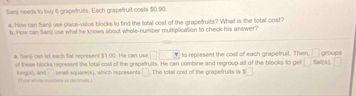 Sanji needs to buy 6 grapefruits. Each grapefruit costs $0.90. 
a. How can Sanji use place-value blocks to find the total cost of the grapefruits? What is the total cost? 
b. How can Sanji use what he knows about whole-number multiplication to check his answer? 
a. Sanji can let each flat represent $1.00. He can use □ □ overline Y to represent the cost of each grapefruit. Then, □ groups 
of these blocks represent the total cost of the grapefruits. He can combine and regroup all of the blocks to get □ flat(s), frac □ 
long(s), and □ small square(s), which represents □. The total cost of the grapefruits is $□. 
(Type whole numbers or decimals.)