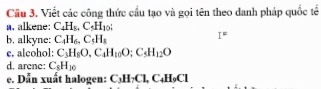 Cầu 3. Viết các công thức cầu tạo và gọi tên theo danh pháp quốc tế 
a. alkene: C_4H_8, C_5H_10; 
b. alkyne: C_4H_6. C_5H_8
I^= 
e. alcohol: C_3H_8O, C_4H_10O; C_5H_12O
d. arcne: C_8H_10
e. Dẫn xuất halogen: C_3H_7Cl, C_4H_9Cl