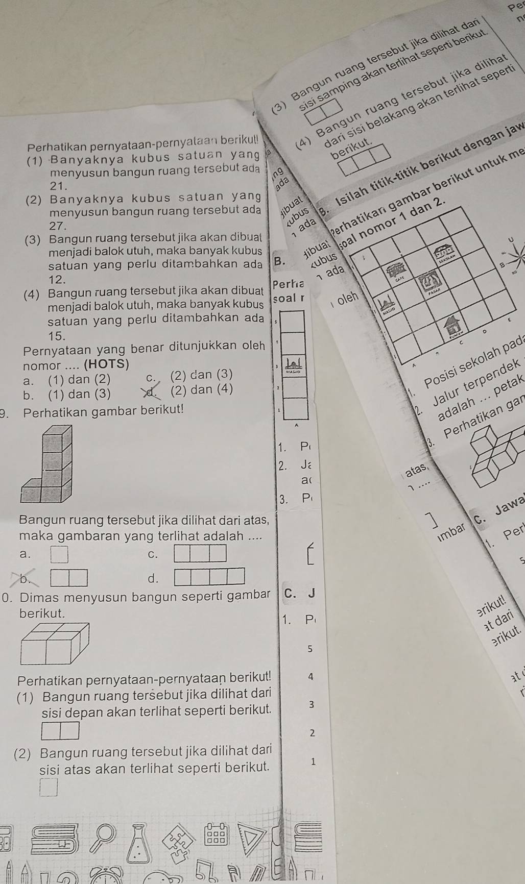 Per
3) Bangun ruang tersebut jika dilihat da
n
isi samping akan terlihat seperti beriku 
ari sisi belakang akan terlihat seper
Perhatikan pernyataan-pernyataan berikul! 4) Bangun ruang tersebut jika diliha
(1) Banyaknya kubus satuan yang a
berikut.
menyusun bangun ruang tersebut ada ng
menyusun bangun ruang tersebut ada ibuat  Isilah titik-titik berikut dengan jar
21. ada
(2) Banyaknya kubus satuan yan
kubus
27. ada
erhatikan gambar berikut untuk m
menjadi balok utuh, maka banyak kubus dibual al nomor 1 dan 2
(3) Bangun ruang tersebut jika akan dibuat
satuan yang perlu ditambahkan ada B. kubus
12.
ada
B
(4) Bangun ruang tersebut jika akan dibuat Perha
menjadi balok utuh, maka banyak kubus soal r  oleh
satuan yang perlu ditambahkan ada
15.
Pernyataan yang benar ditunjukkan oleh
C
nomor .... (HOTS)
Lal
a. (1) dan (2) C. (2) dan (3)
b. (1) dan (3) (2) dan (4)
Posisi sekolah pac
9. Perhatikan gambar berikut!
. Jalur terpendek
adalah ... petak
1. P
. Perhatikan ga
2. Jé
atas
a(
1…
3. P
imbar C. Jawa
Bangun ruang tersebut jika dilihat dari atas,
maka gambaran yang terlihat adalah ....
1. Per
a.
C.
b
d.
0. Dimas menyusun bangun seperti gambar C. J
berikut.
erikut!
1. P
at dari
ərikut.
5
Perhatikan pernyataan-pernyataan berikut! 4 at
(1) Bangun ruang tersebut jika dilihat dari
sisi depan akan terlihat seperti berikut. 3
2
(2) Bangun ruang tersebut jika dilihat dari
sisi atas akan terlihat seperti berikut. 1