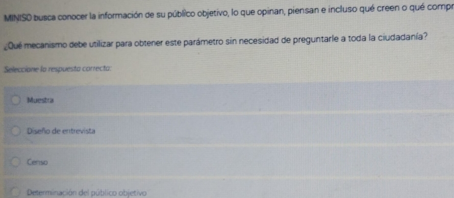 MINISO busca conocer la información de su público objetivo, lo que opinan, piensan e incluso qué creen o qué compr
Que mecanismo debe utilizar para obtener este parámetro sin necesidad de preguntarle a toda la ciudadanía?
Seleccione la respuesta correcta:
Muestra
Diseño de entrevista
Censo
Determinación del público objetivo