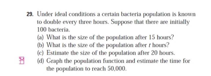 Under ideal conditions a certain bacteria population is known 
to double every three hours. Suppose that there are initially
100 bacteria. 
(a) What is the size of the population after 15 hours? 
(b) What is the size of the population after t hours? 
(c) Estimate the size of the population after 20 hours. 
(d) Graph the population function and estimate the time for 
the population to reach 50,000.