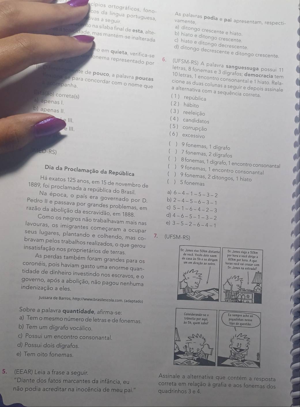 cípios ortográficos, fono- As palavras podia e pai apresentam, respecti-
cos da língua portuguesa, vamente,
tivas a seguir.
a) ditongo crescente e hiato.
to na sílaba final de esta, alte- b) hiato e ditongo crescente.
idade, mas mantém-se inalterada c) hiato e ditongo decrescente.
d) ditongo decrescente e ditongo crescente.
no em quieta, verifica-se
6. (UFSM-RS) A palavra sanguessuga possui 11
ronema representado por letras, 8 fonemas e 3 dígrafos; democracia tem
10 letras, 1 encontro consonantal e 1 hiato. Rela-
Diferanteuante de pouco, a palavra poucas cione as duas colunas a seguir e depois assinale
Ho ona-se para concordar com o nome que a alternativa com a sequência correta.
a acompanha. (1) república
Esta(ão) correta(s)
2) hábito
a) apenas I. 3) reeleição
b) apenas II. 4 candidatos
ⅢII.
5) corrupção
eⅢI. 6 excessivo
) 9 fonemas, 1 digrafo
ED-RS) ( ) 7 fonemas, 2 dígrafos
( ) 8 fonemas, 1 dígrafo, 1 encontro consonantal
( ) 9 fonemas, 1 encontro consonantal
Dia da Proclamação da República ) 9 fonemas, 2 ditongos, 1 hiato

Há exatos 125 anos, em 15 de novembro de ) 5 fonemas
(
1889, foi proclamada a república do Brasil.
a) 6-4-1-5-3-2
Na época, o país era governado por D. b) 2-4-5-6-3-1
Pedro II e passava por grandes problemas, em c) 5-1-6-4-2-3
razão da abolição da escravidão, em 1888.
d) 4-6-5-1-3-2
Como os negros não trabalhavam mais nas e) 3-5-2-6-4-1
lavouras, os imigrantes começaram a ocupar
seus lugares, plantando e colhendo, mas co- 7. (UFSM-RS)
bravam pelos trabalhos realizados, o que gerou Sr. Jones vive 50km distante Sr. Jones viaja a 50km
insatisfação nos proprietários de terras. de casa às 5h e se dirigem 60km por hora. A que
de você. Vocès dois saem por hora e você dirige a
As perdas também foram grandes para os um em direção ao outro horas você vai cruzar com
coronéis, pois haviam gasto uma enorme quan-
Sr. Jones na estrada?
tidade de dinheiro investindo nos escravos, e o
governo, após a abolição, não pagou nenhuma
indenização a eles.
Jussara de Barros, http://www.brasilescola.com. (adaptado)
Sobre a palavra quantidade, afirma-se: trânsito por aqui, peçadinhas nesse
Considerando-se o Eu sempre acho as
a) Tem o mesmo número de letras e de fonemas. as 5h, quem sabe? tipo de questão.
b) Tem um dígrafo vocálico.
c) Possui um encontro consonantal.
d) Possui dois dígrafos.
e) Tem oito fonemas.
5. (EEAR) Leia a frase a seguir.  Assinale a alternativa que contém a resposta
"Diante dos fatos marcantes da infância, eu correta em relação à grafia e aos fonemas dos
não podia acreditar na inocência de meu pai.' quadrinhos 3 e 4.