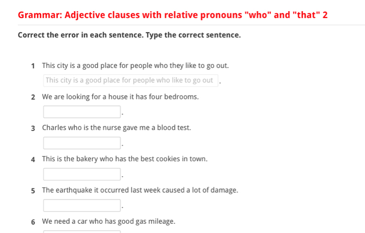 Grammar: Adjective clauses with relative pronouns "who" and "that" 2 
Correct the error in each sentence. Type the correct sentence. 
1 This city is a good place for people who they like to go out. 
This city is a good place for people who like to go out 
2 We are looking for a house it has four bedrooms. 
3 Charles who is the nurse gave me a blood test. 
4 This is the bakery who has the best cookies in town. 
5 The earthquake it occurred last week caused a lot of damage. 
6 We need a car who has good gas mileage.